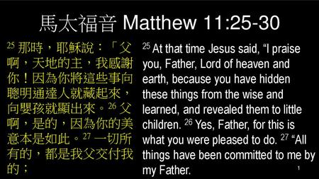 馬太福音 Matthew 11:25-30 25 那時，耶穌說：「父啊，天地的主，我感謝你！因為你將這些事向聰明通達人就藏起來，向嬰孩就顯出來。26 父啊，是的，因為你的美意本是如此。27 一切所有的，都是我父交付我的； 25 At that time Jesus said, “I praise you,