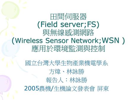 田間伺服器 (Field server;FS) 與無線感測網路 (Wireless Sensor Network;WSN ) 應用於環境監測與控制 國立台灣大學生物產業機電學系 方煒、林詠勝 報告人：林詠勝 2005農機/生機論文發表會 屏東.