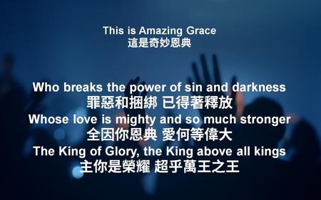 This is Amazing Grace 這是奇妙恩典 Who breaks the power of sin and darkness 罪惡和捆綁 已得著釋放 Whose love is mighty and so much stronger 全因你恩典 愛何等偉大 The King of Glory,