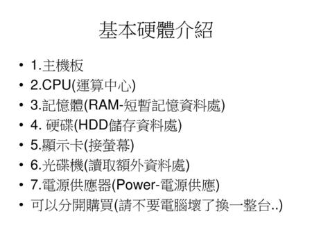 基本硬體介紹 1.主機板 2.CPU(運算中心) 3.記憶體(RAM-短暫記憶資料處) 4. 硬碟(HDD儲存資料處) 5.顯示卡(接螢幕)
