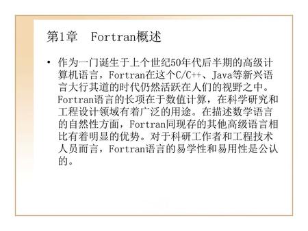 第1章 Fortran概述 作为一门诞生于上个世纪50年代后半期的高级计算机语言，Fortran在这个C/C++、Java等新兴语言大行其道的时代仍然活跃在人们的视野之中。Fortran语言的长项在于数值计算，在科学研究和工程设计领域有着广泛的用途。在描述数学语言的自然性方面，Fortran同现存的其他高级语言相比有着明显的优势。对于科研工作者和工程技术人员而言，Fortran语言的易学性和易用性是公认的。