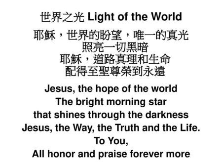 世界之光 Light of the World 耶穌，世界的盼望，唯一的真光 照亮一切黑暗 耶穌，道路真理和生命 配得至聖尊榮到永遠