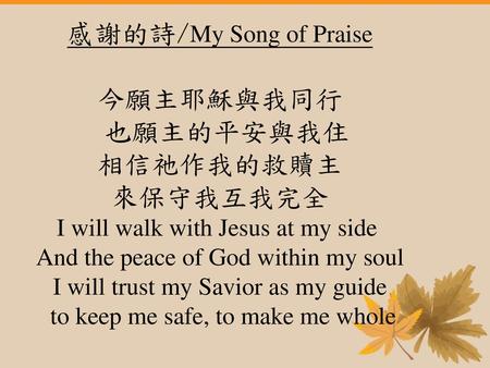 感謝的詩/My Song of Praise 今願主耶穌與我同行 也願主的平安與我住 相信祂作我的救贖主 來保守我互我完全 I will walk with Jesus at my side  And the peace of God within my soul I will trust my.