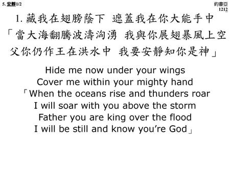 「當大海翻騰波濤洶湧 我與你展翅暴風上空 父你仍作王在洪水中 我要安靜知你是神」 1. 藏我在翅膀蔭下 遮蓋我在你大能手中