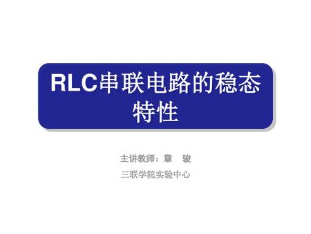 RLC串联电路的稳态特性 主讲教师：章	骏 三联学院实验中心.