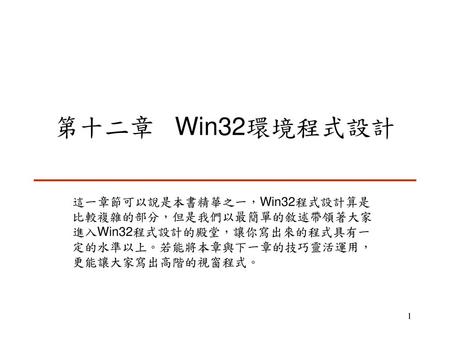 第十二章 Win32環境程式設計 這一章節可以說是本書精華之一，Win32程式設計算是比較複雜的部分，但是我們以最簡單的敘述帶領著大家進入Win32程式設計的殿堂，讓你寫出來的程式具有一定的水準以上。若能將本章與下一章的技巧靈活運用，更能讓大家寫出高階的視窗程式。