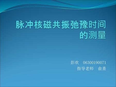 脉冲核磁共振弛豫时间的测量 彭欢 06300190071 指导老师 俞熹.