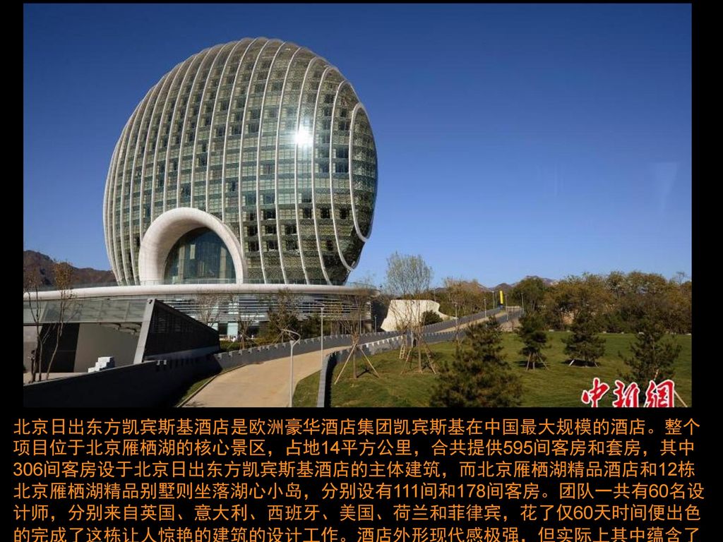 北京日出东方凯宾斯基酒店是欧洲豪华酒店集团凯宾斯基在中国最大规模的酒店。整个项目位于北京雁栖湖的核心景区，占地14平方公里，合共提供595间客房和套房，其中306间客房设于北京日出东方凯宾斯基酒店的主体建筑，而北京雁栖湖精品酒店和12栋北京雁栖湖精品别墅则坐落湖心小岛，分别设有111间和178间客房。团队一共有60名设计师，分别来自英国、意大利、西班牙、美国、荷兰和菲律宾，花了仅60天时间便出色的完成了这栋让人惊艳的建筑的设计工作。酒店外形现代感极强，但实际上其中蕴含了许多中国传统文化的元素。图为日出东方酒店。中新社发 侯宇 摄