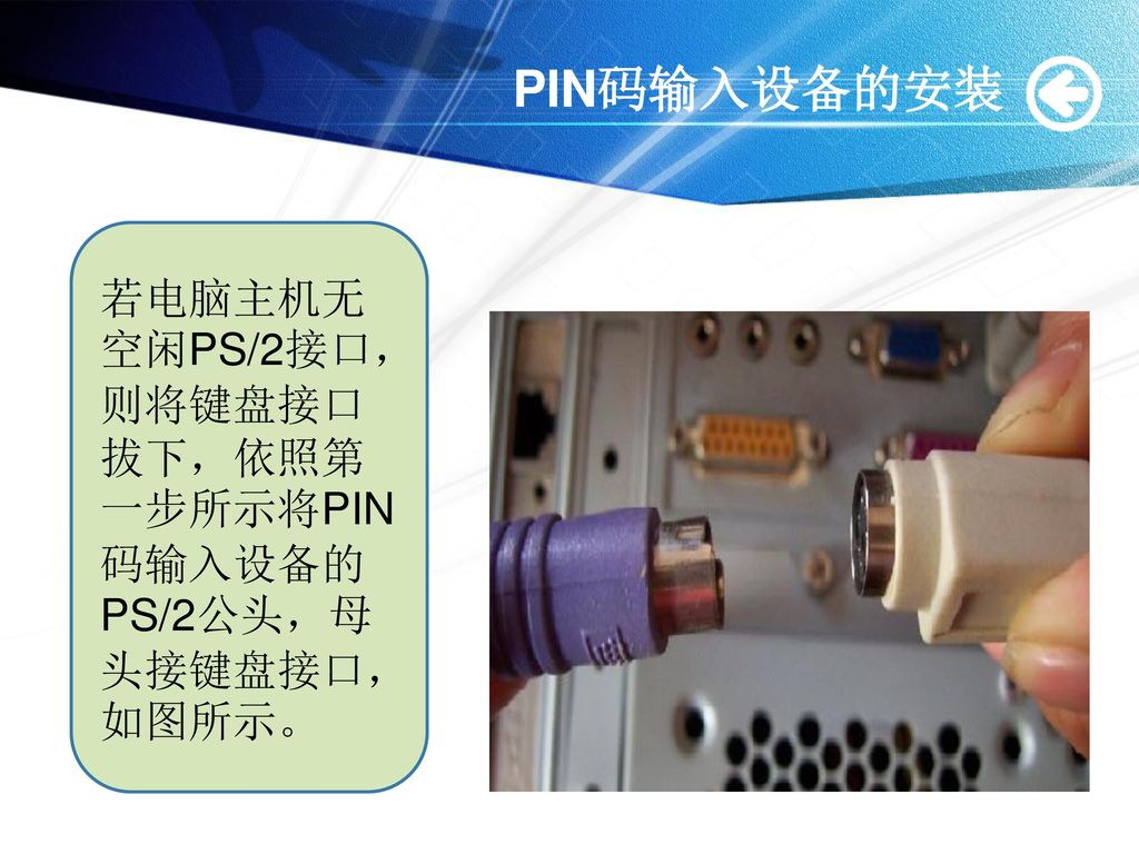 PIN码输入设备的安装 若电脑主机无空闲PS/2接口，则将键盘接口拔下，依照第一步所示将PIN码输入设备的PS/2公头，母头接键盘接口，如图所示。