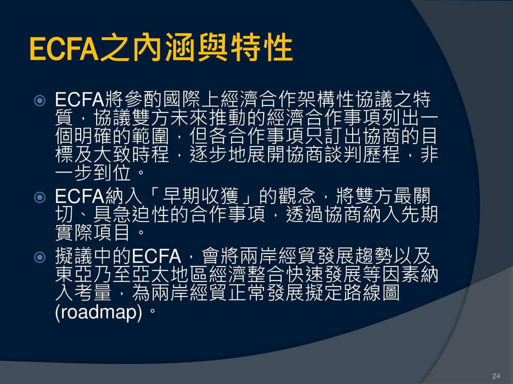 ECFA之內涵與特性 ECFA將參酌國際上經濟合作架構性協議之特質，協議雙方未來推動的經濟合作事項列出一個明確的範圍，但各合作事項只訂出協商的目標及大致時程，逐步地展開協商談判歷程，非一步到位。 ECFA納入「早期收獲」的觀念，將雙方最關切、具急迫性的合作事項，透過協商納入先期實際項目。