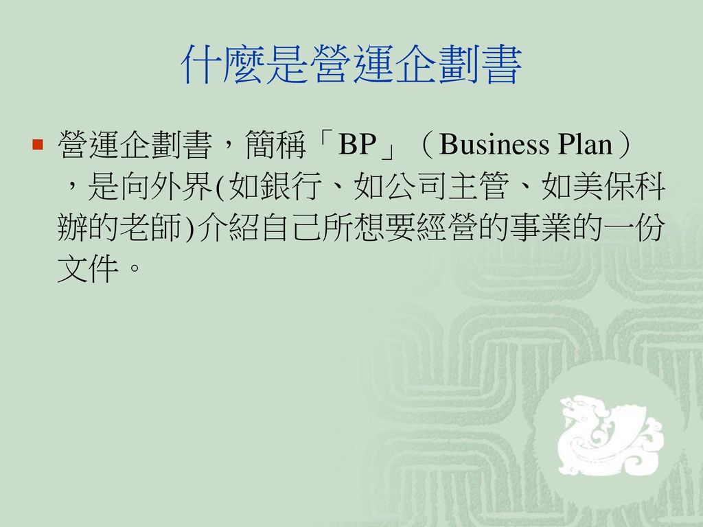 什麼是營運企劃書 營運企劃書，簡稱「BP」（Business Plan），是向外界(如銀行、如公司主管、如美保科辦的老師)介紹自己所想要經營的事業的一份文件。