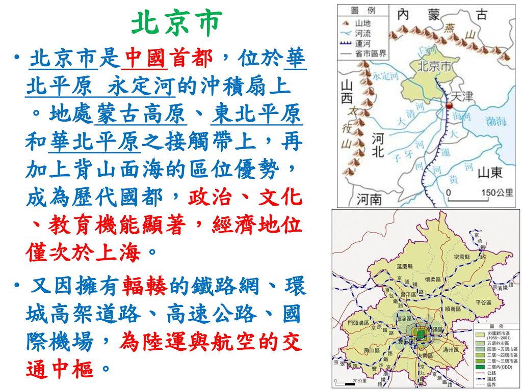 北京市 北京市是中國首都，位於華北平原 永定河的沖積扇上。地處蒙古高原、東北平原和華北平原之接觸帶上，再加上背山面海的區位優勢，成為歷代國都，政治、文化、教育機能顯著，經濟地位僅次於上海。 又因擁有輻輳的鐵路網、環城高架道路、高速公路、國際機場，為陸運與航空的交通中樞。
