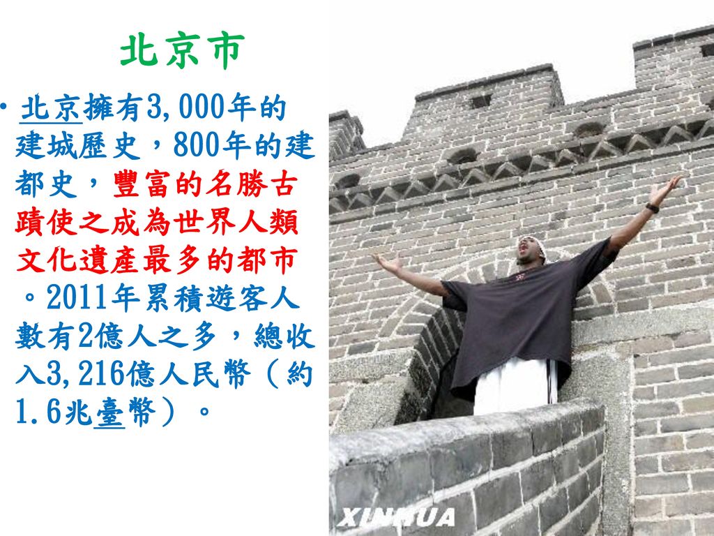 北京市 北京擁有3,000年的建城歷史，800年的建都史，豐富的名勝古蹟使之成為世界人類文化遺產最多的都市。2011年累積遊客人數有2億人之多，總收入3,216億人民幣（約1.6兆臺幣）。