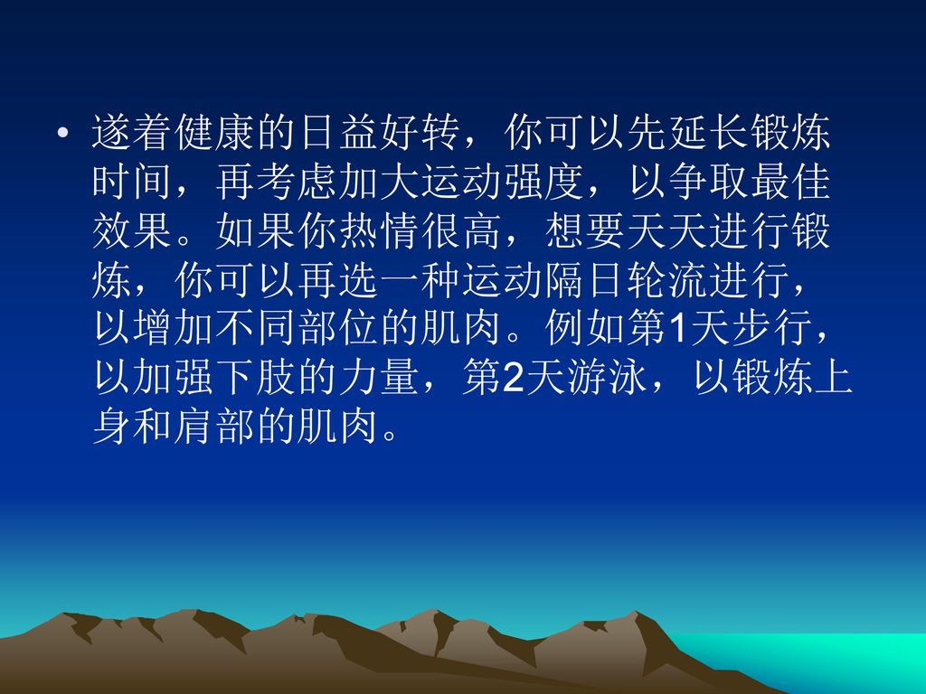 遂着健康的日益好转，你可以先延长锻炼时间，再考虑加大运动强度，以争取最佳效果。如果你热情很高，想要天天进行锻炼，你可以再选一种运动隔日轮流进行，以增加不同部位的肌肉。例如第1天步行，以加强下肢的力量，第2天游泳，以锻炼上身和肩部的肌肉。