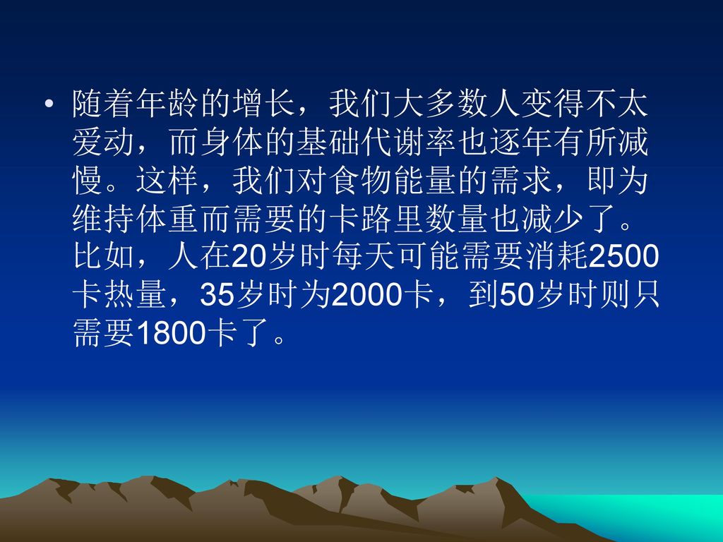 随着年龄的增长，我们大多数人变得不太爱动，而身体的基础代谢率也逐年有所减慢。这样，我们对食物能量的需求，即为维持体重而需要的卡路里数量也减少了。比如，人在20岁时每天可能需要消耗2500卡热量，35岁时为2000卡，到50岁时则只需要1800卡了。