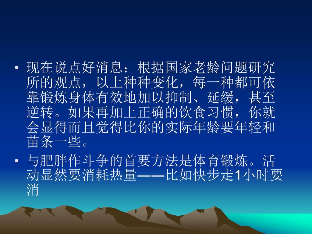 现在说点好消息：根据国家老龄问题研究所的观点，以上种种变化，每一种都可依靠锻炼身体有效地加以抑制、延缓，甚至逆转。如果再加上正确的饮食习惯，你就会显得而且觉得比你的实际年龄要年轻和苗条一些。