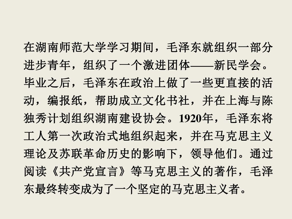 在湖南师范大学学习期间，毛泽东就组织一部分进步青年，组织了一个激进团体——新民学会。毕业之后，毛泽东在政治上做了一些更直接的活动，编报纸，帮助成立文化书社，并在上海与陈独秀计划组织湖南建设协会。1920年，毛泽东将工人第一次政治式地组织起来，并在马克思主义理论及苏联革命历史的影响下，领导他们。通过阅读《共产党宣言》等马克思主义的著作，毛泽东最终转变成为了一个坚定的马克思主义者。