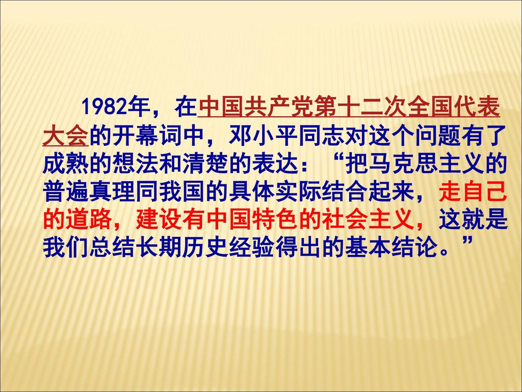 1982年，在中国共产党第十二次全国代表大会的开幕词中，邓小平同志对这个问题有了成熟的想法和清楚的表达： 把马克思主义的普遍真理同我国的具体实际结合起来，走自己的道路，建设有中国特色的社会主义，这就是我们总结长期历史经验得出的基本结论。