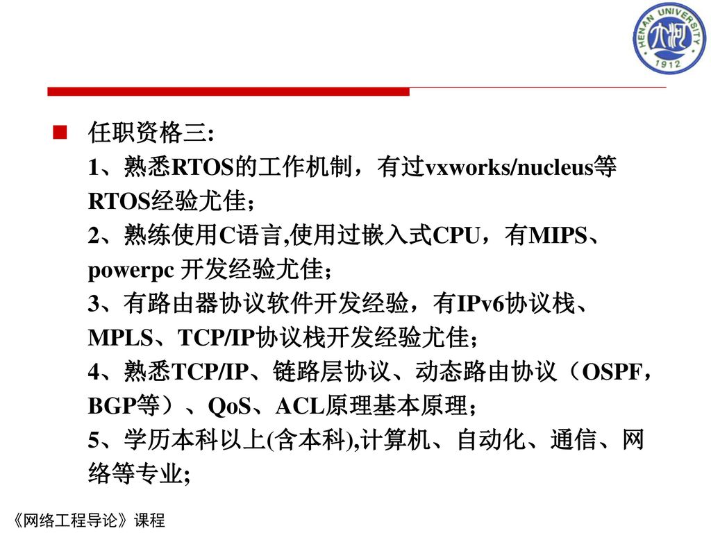 任职资格三: 1、熟悉RTOS的工作机制，有过vxworks/nucleus等RTOS经验尤佳； 2、熟练使用C语言,使用过嵌入式CPU，有MIPS、powerpc 开发经验尤佳； 3、有路由器协议软件开发经验，有IPv6协议栈、MPLS、TCP/IP协议栈开发经验尤佳； 4、熟悉TCP/IP、链路层协议、动态路由协议（OSPF，BGP等）、QoS、ACL原理基本原理； 5、学历本科以上(含本科),计算机、自动化、通信、网络等专业;