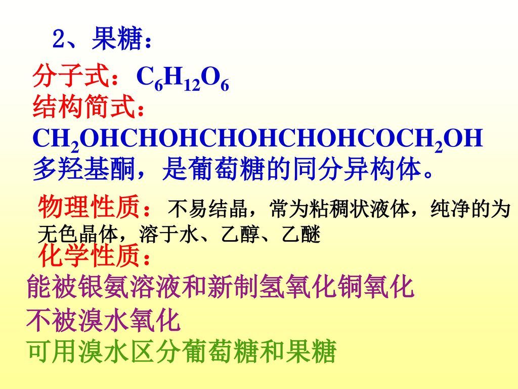 2、果糖： 分子式：C6H12O6. 结构简式： CH2OHCHOHCHOHCHOHCOCH2OH. 多羟基酮，是葡萄糖的同分异构体。 物理性质：不易结晶，常为粘稠状液体，纯净的为无色晶体，溶于水、乙醇、乙醚.