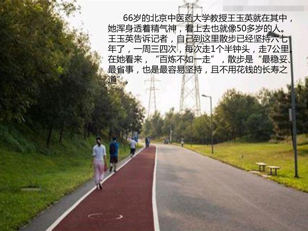 66岁的北京中医药大学教授王玉英就在其中，她浑身透着精气神，看上去也就像50多岁的人。王玉英告诉记者，自己到这里散步已经坚持六七年了，一周三四次，每次走1个半钟头，走7公里。在她看来， 百炼不如一走 ，散步是 最稳妥、最省事，也是最容易坚持，且不用花钱的长寿之道 。