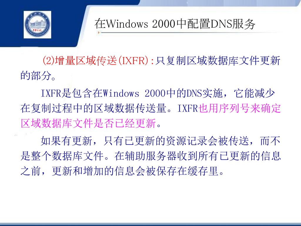 在Windows 2000中配置DNS服务 (2)增量区域传送（IXFR）：只复制区域数据库文件更新的部分。 IXFR是包含在Windows 2000中的DNS实施，它能减少在复制过程中的区域数据传送量。IXFR也用序列号来确定区域数据库文件是否已经更新。