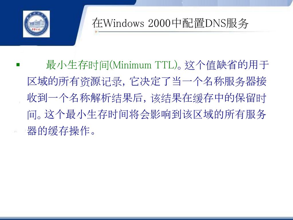 在Windows 2000中配置DNS服务 最小生存时间(Minimum TTL)。这个值缺省的用于区域的所有资源记录，它决定了当一个名称服务器接收到一个名称解析结果后，该结果在缓存中的保留时间。这个最小生存时间将会影响到该区域的所有服务器的缓存操作。