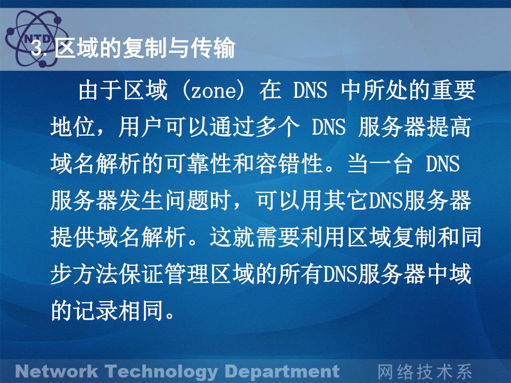 3.区域的复制与传输 由于区域 (zone) 在 DNS 中所处的重要地位，用户可以通过多个 DNS 服务器提高域名解析的可靠性和容错性。当一台 DNS 服务器发生问题时，可以用其它DNS服务器提供域名解析。这就需要利用区域复制和同步方法保证管理区域的所有DNS服务器中域的记录相同。