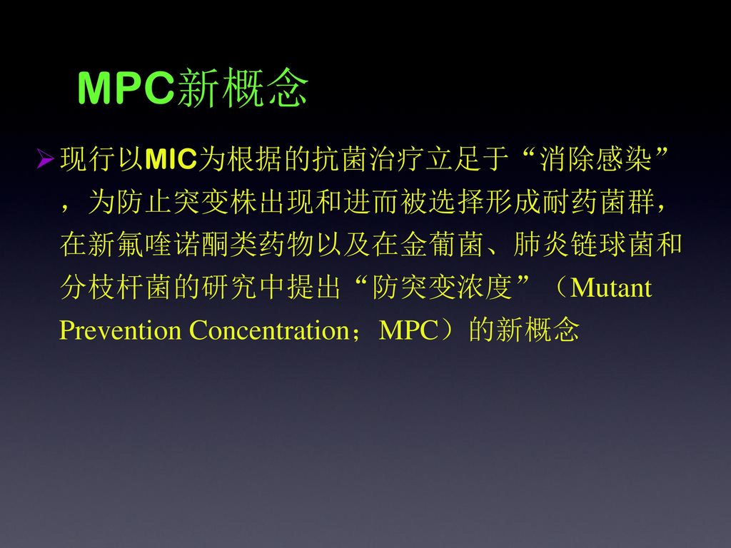 MPC新概念 现行以MIC为根据的抗菌治疗立足于 消除感染 ，为防止突变株出现和进而被选择形成耐药菌群，在新氟喹诺酮类药物以及在金葡菌、肺炎链球菌和分枝杆菌的研究中提出 防突变浓度 （Mutant Prevention Concentration；MPC）的新概念.