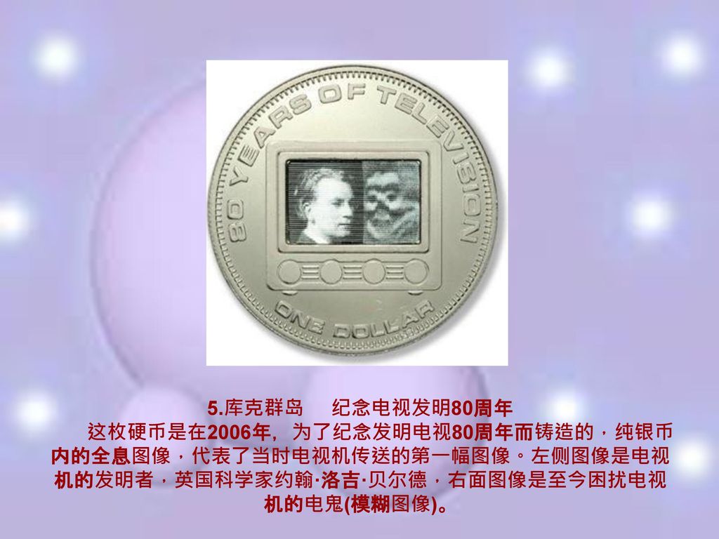 5.库克群岛 纪念电视发明80周年 这枚硬币是在2006年，为了纪念发明电视80周年而铸造的，纯银币内的全息图像，代表了当时电视机传送的第一幅图像。左侧图像是电视机的发明者，英国科学家约翰·洛吉·贝尔德，右面图像是至今困扰电视机的电鬼(模糊图像)。