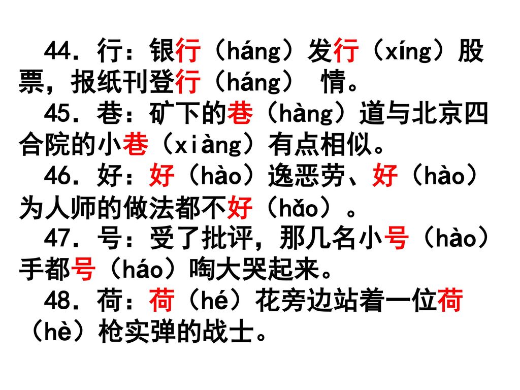 44．行：银行（háng）发行（xíng）股票，报纸刊登行（háng） 情。 45．巷：矿下的巷（hàng）道与北京四合院的小巷（xiàng）有点相似。 46．好：好（hào）逸恶劳、好（hào）为人师的做法都不好（hǎo）。 47．号：受了批评，那几名小号（hào）手都号（háo）啕大哭起来。 48．荷：荷（hé）花旁边站着一位荷（hè）枪实弹的战士。
