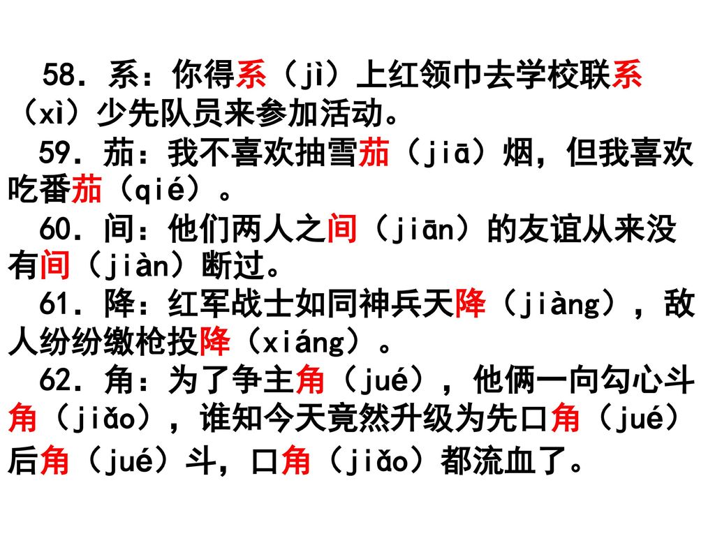 58．系：你得系（jì）上红领巾去学校联系（xì）少先队员来参加活动。 59．茄：我不喜欢抽雪茄（jiā）烟，但我喜欢吃番茄（qié）。 60．间：他们两人之间（jiān）的友谊从来没有间（jiàn）断过。 61．降：红军战士如同神兵天降（jiàng），敌人纷纷缴枪投降（xiáng）。 62．角：为了争主角（jué），他俩一向勾心斗角（jiǎo），谁知今天竟然升级为先口角（jué）后角（jué）斗，口角（jiǎo）都流血了。