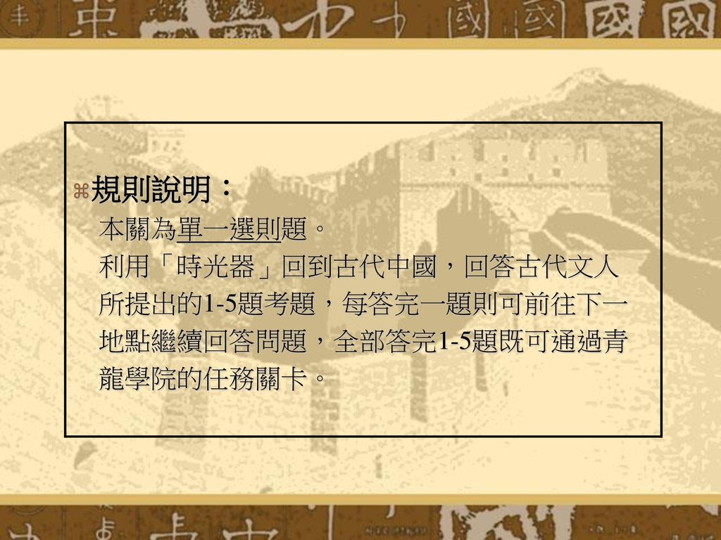 規則說明： 本關為單一選則題。 利用「時光器」回到古代中國，回答古代文人 所提出的1-5題考題，每答完一題則可前往下一