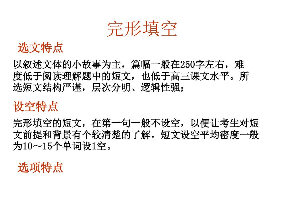 完形填空 选文特点. 以叙述文体的小故事为主，篇幅一般在250字左右，难度低于阅读理解题中的短文，也低于高三课文水平。所选短文结构严谨，层次分明、逻辑性强； 设空特点.