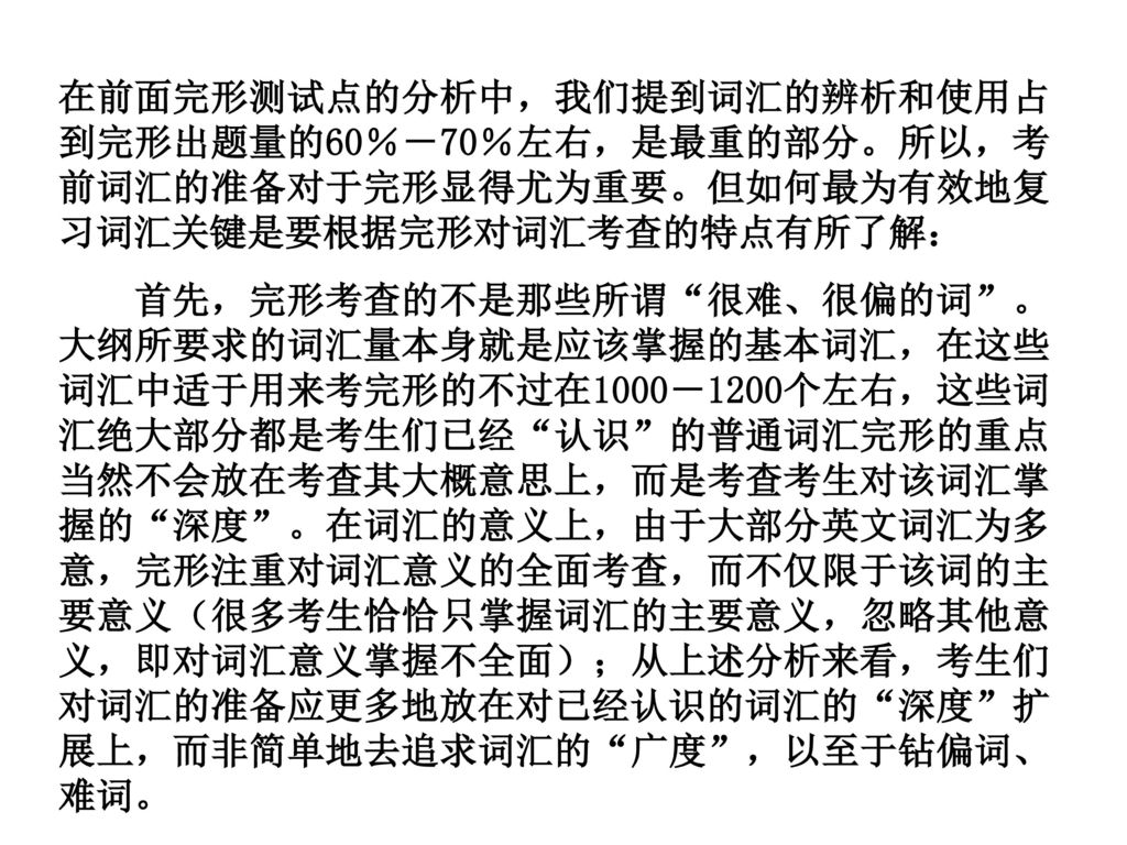 在前面完形测试点的分析中，我们提到词汇的辨析和使用占到完形出题量的60％－70％左右，是最重的部分。所以，考前词汇的准备对于完形显得尤为重要。但如何最为有效地复习词汇关键是要根据完形对词汇考查的特点有所了解：