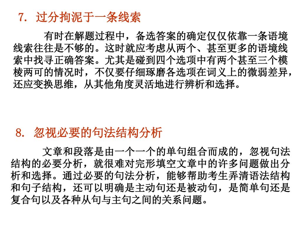 7. 过分拘泥于一条线索  有时在解题过程中，备选答案的确定仅仅依靠一条语境线索往往是不够的。这时就应考虑从两个、甚至更多的语境线索中找寻正确答案。尤其是碰到四个选项中有两个甚至三个模棱两可的情况时，不仅要仔细琢磨各选项在词义上的微弱差异，还应变换思维，从其他角度灵活地进行辨析和选择。