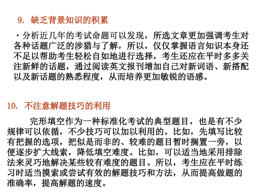 9. 缺乏背景知识的积累 分析近几年的考试命题可以发现，所选文章更加强调考生对各种话题广泛的涉猎与了解，所以，仅仅掌握语言知识本身还不足以帮助考生轻松自如地进行选择，考生还应在平时多多关注新鲜的话题，通过阅读英文报刊增加自己对新词语、新搭配以及新话题的熟悉程度，从而培养更加敏锐的语感。