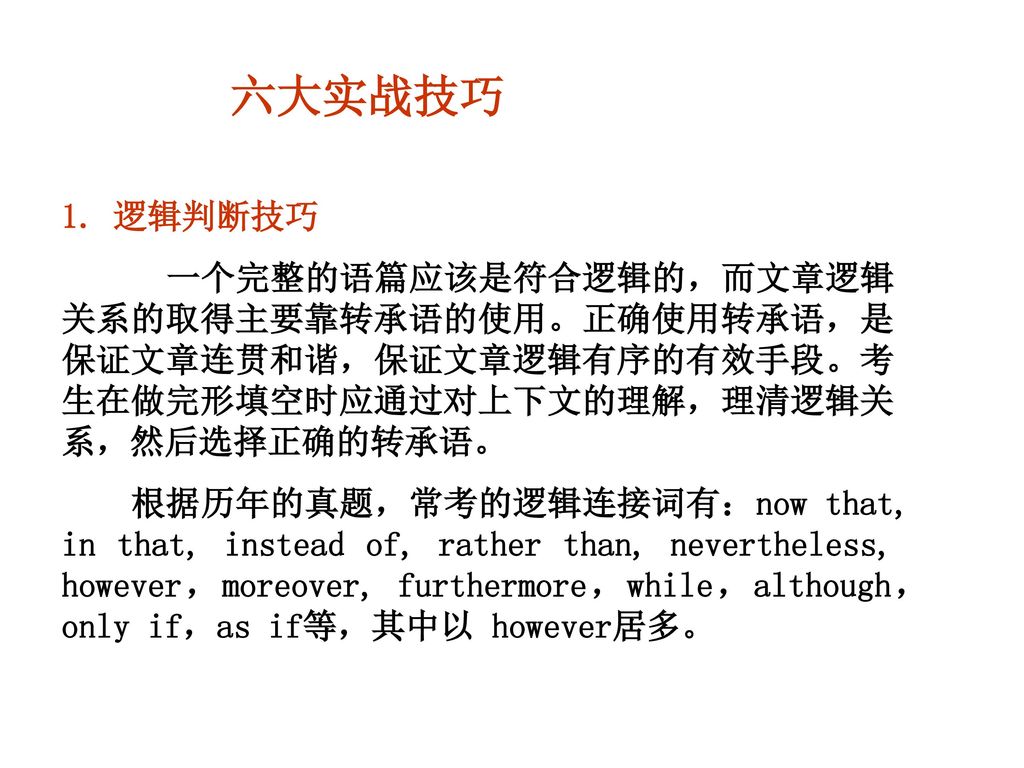 六大实战技巧 1. 逻辑判断技巧.  一个完整的语篇应该是符合逻辑的，而文章逻辑关系的取得主要靠转承语的使用。正确使用转承语，是保证文章连贯和谐，保证文章逻辑有序的有效手段。考生在做完形填空时应通过对上下文的理解，理清逻辑关系，然后选择正确的转承语。