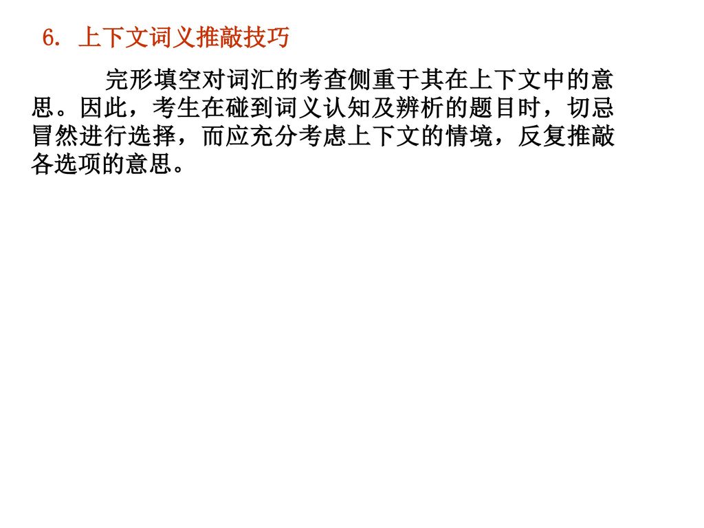 6. 上下文词义推敲技巧  完形填空对词汇的考查侧重于其在上下文中的意思。因此，考生在碰到词义认知及辨析的题目时，切忌冒然进行选择，而应充分考虑上下文的情境，反复推敲各选项的意思。 