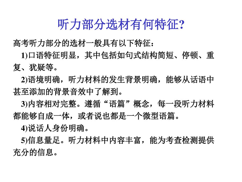 听力部分选材有何特征 高考听力部分的选材一般具有以下特征： 1)口语特征明显，其中包括如句式结构简短、停顿、重复、犹疑等。