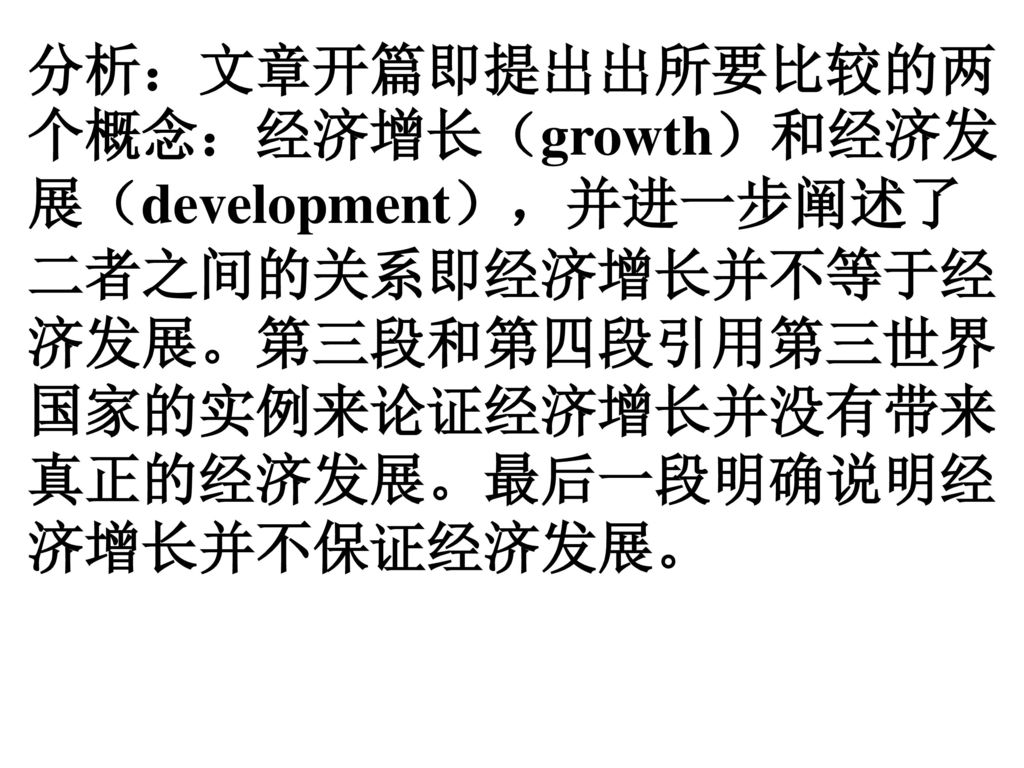 分析：文章开篇即提出出所要比较的两个概念：经济增长（growth）和经济发展（development），并进一步阐述了二者之间的关系即经济增长并不等于经济发展。第三段和第四段引用第三世界国家的实例来论证经济增长并没有带来真正的经济发展。最后一段明确说明经济增长并不保证经济发展。