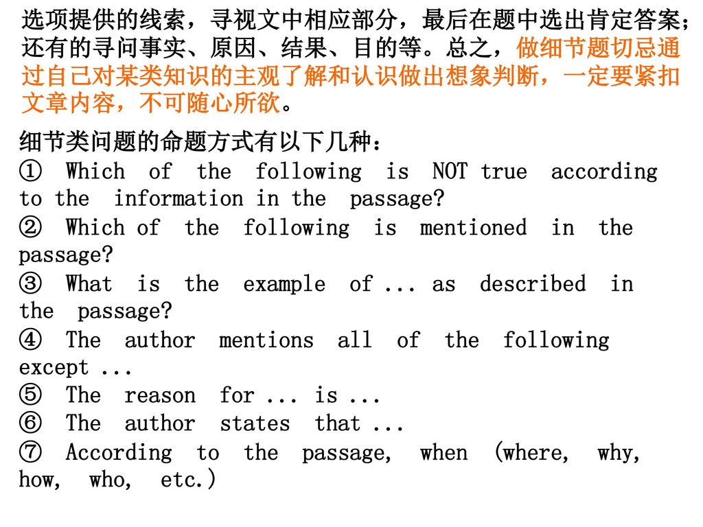 选项提供的线索，寻视文中相应部分，最后在题中选出肯定答案；还有的寻问事实、原因、结果、目的等。总之，做细节题切忌通过自己对某类知识的主观了解和认识做出想象判断，一定要紧扣文章内容，不可随心所欲。