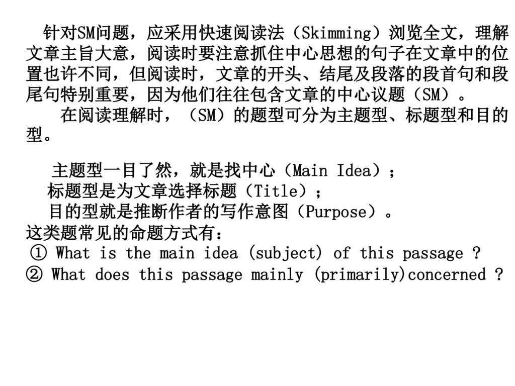 针对SM问题，应采用快速阅读法（Skimming）浏览全文，理解文章主旨大意，阅读时要注意抓住中心思想的句子在文章中的位置也许不同，但阅读时，文章的开头、结尾及段落的段首句和段尾句特别重要，因为他们往往包含文章的中心议题（SM）。 在阅读理解时，（SM）的题型可分为主题型、标题型和目的型。