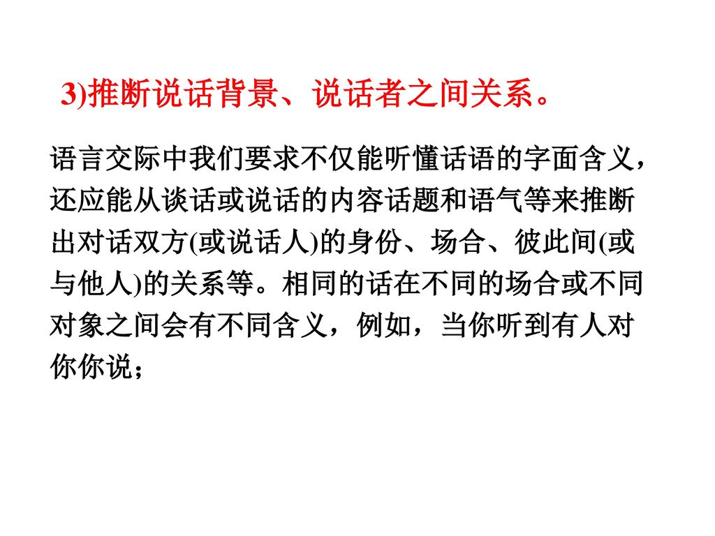 3)推断说话背景、说话者之间关系。 语言交际中我们要求不仅能听懂话语的字面含义，还应能从谈话或说话的内容话题和语气等来推断出对话双方(或说话人)的身份、场合、彼此间(或与他人)的关系等。相同的话在不同的场合或不同对象之间会有不同含义，例如，当你听到有人对你你说；