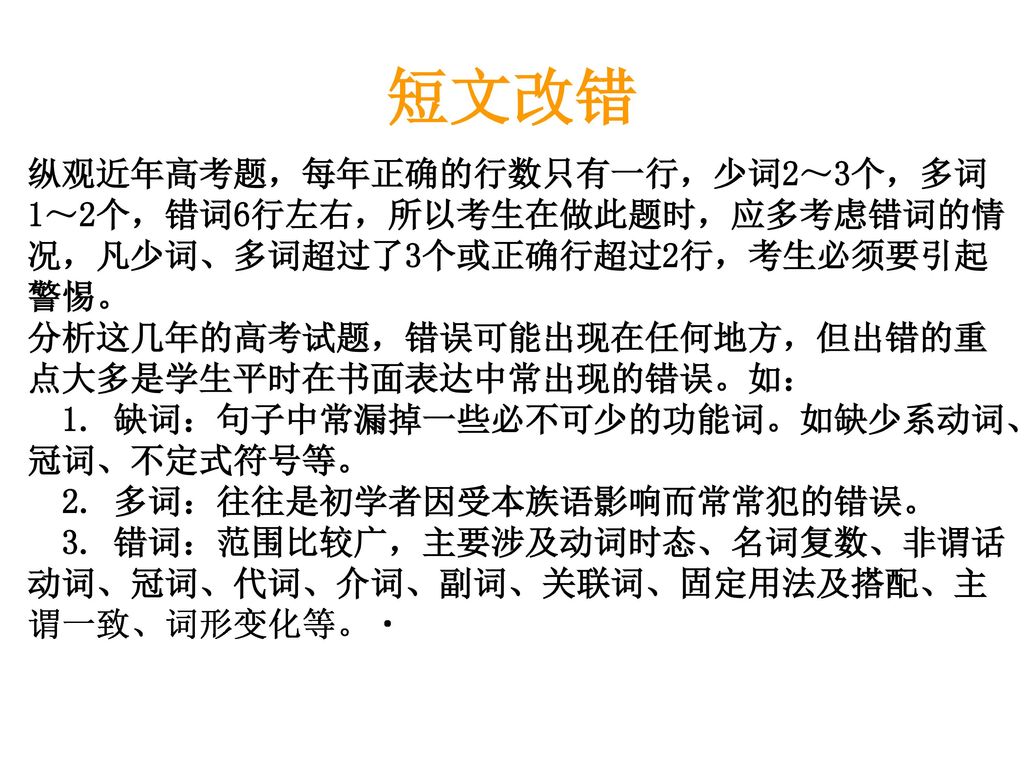 短文改错 纵观近年高考题，每年正确的行数只有一行，少词2～3个，多词1～2个，错词6行左右，所以考生在做此题时，应多考虑错词的情况，凡少词、多词超过了3个或正确行超过2行，考生必须要引起警惕。 分析这几年的高考试题，错误可能出现在任何地方，但出错的重点大多是学生平时在书面表达中常出现的错误。如：