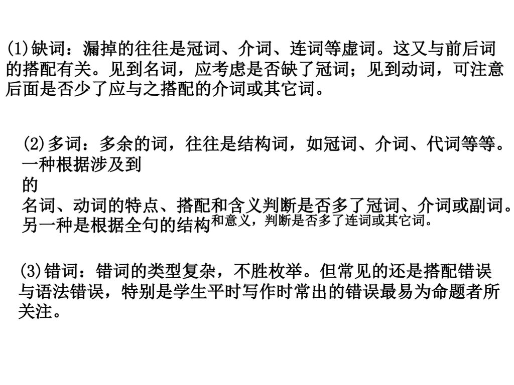 (1)缺词：漏掉的往往是冠词、介词、连词等虚词。这又与前后词的搭配有关。见到名词，应考虑是否缺了冠词；见到动词，可注意后面是否少了应与之搭配的介词或其它词。