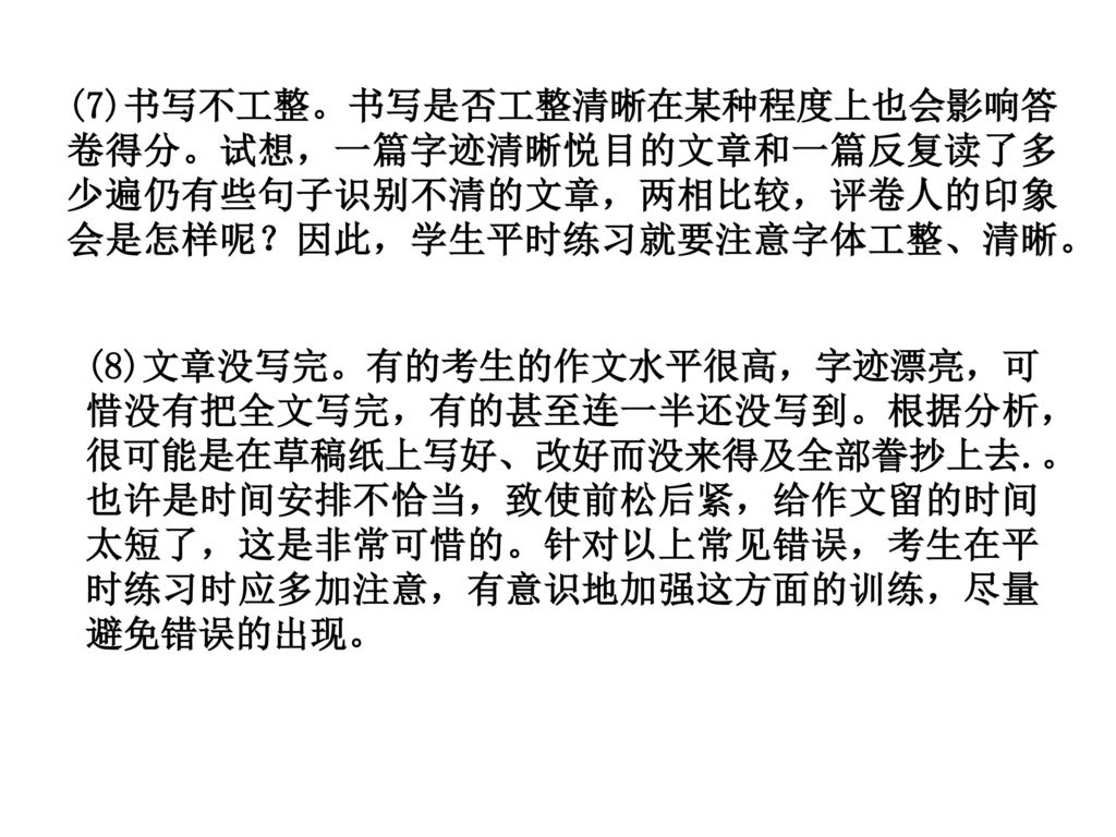 (7)书写不工整。书写是否工整清晰在某种程度上也会影响答卷得分。试想，一篇字迹清晰悦目的文章和一篇反复读了多少遍仍有些句子识别不清的文章，两相比较，评卷人的印象会是怎样呢？因此，学生平时练习就要注意字体工整、清晰。