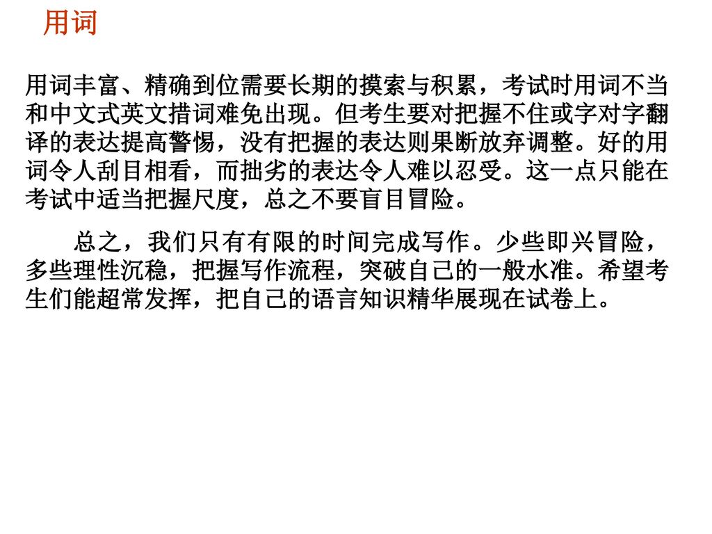 用词 用词丰富、精确到位需要长期的摸索与积累，考试时用词不当和中文式英文措词难免出现。但考生要对把握不住或字对字翻译的表达提高警惕，没有把握的表达则果断放弃调整。好的用词令人刮目相看，而拙劣的表达令人难以忍受。这一点只能在考试中适当把握尺度，总之不要盲目冒险。