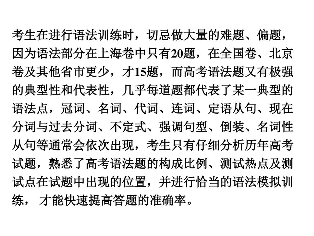 考生在进行语法训练时，切忌做大量的难题、偏题，因为语法部分在上海卷中只有20题，在全国卷、北京卷及其他省市更少，才15题，而高考语法题又有极强的典型性和代表性，几乎每道题都代表了某一典型的语法点，冠词、名词、代词、连词、定语从句、现在分词与过去分词、不定式、强调句型、倒装、名词性从句等通常会依次出现，考生只有仔细分析历年高考试题，熟悉了高考语法题的构成比例、测试热点及测试点在试题中出现的位置，并进行恰当的语法模拟训练， 才能快速提高答题的准确率。