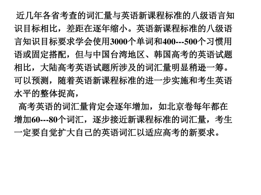 近几年各省考查的词汇量与英语新课程标准的八级语言知识目标相比，差距在逐年缩小。英语新课程标准的八级语言知识目标要求学会使用3000个单词和 个习惯用语或固定搭配，但与中国台湾地区、韩国高考的英语试题相比，大陆高考英语试题所涉及的词汇量明显稍逊一筹。可以预测，随着英语新课程标准的进一步实施和考生英语水平的整体捉高，